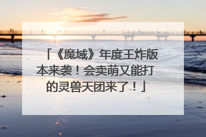 《魔域》年度王炸版本来袭！会卖萌又能打的灵兽天团来了！