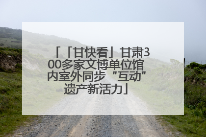 「甘快看」甘肃300多家文博单位馆内室外同步“互动”遗产新活力