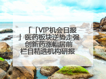 「VIP机会日报」医药板块逆势走强 创新药涨幅居前 栏目精选机构研报 优质公司区间最高涨34.9%