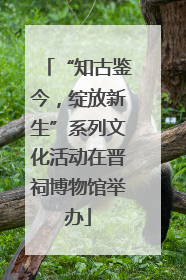 “知古鉴今，绽放新生”系列文化活动在晋祠博物馆举办