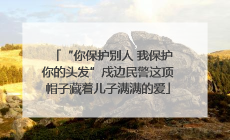 “你保护别人 我保护你的头发”戍边民警这顶帽子藏着儿子满满的爱