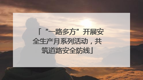“一路多方”开展安全生产月系列活动，共筑道路安全防线