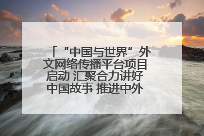 “中国与世界”外文网络传播平台项目启动 汇聚合力讲好中国故事 推进中外文明交流互鉴