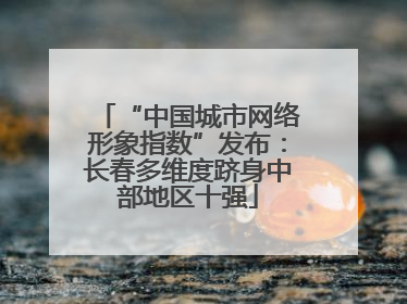 “中国城市网络形象指数”发布：长春多维度跻身中部地区十强