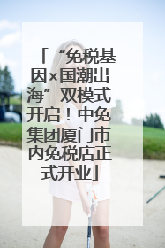 “免税基因×国潮出海”双模式开启！中免集团厦门市内免税店正式开业