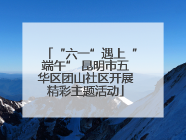 “六一”遇上“端午” 昆明市五华区团山社区开展精彩主题活动