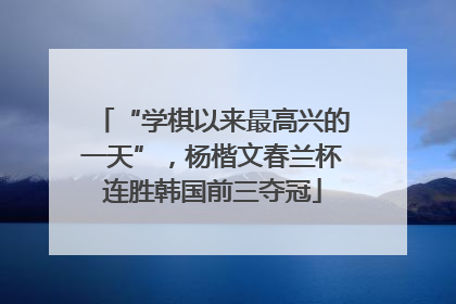“学棋以来最高兴的一天”，杨楷文春兰杯连胜韩国前三夺冠