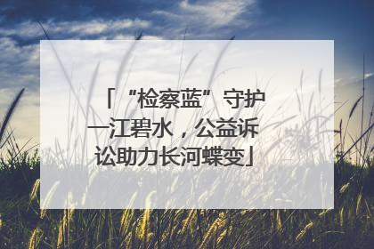 “检察蓝”守护一江碧水，公益诉讼助力长河蝶变