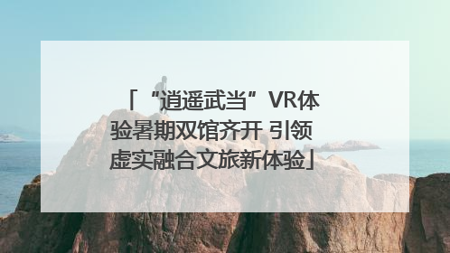 “逍遥武当”VR体验暑期双馆齐开 引领虚实融合文旅新体验