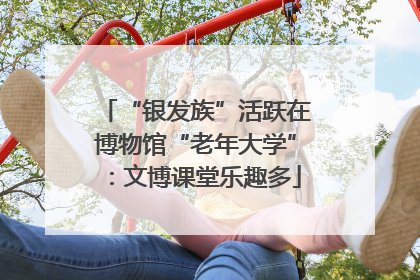“银发族”活跃在博物馆“老年大学”：文博课堂乐趣多
