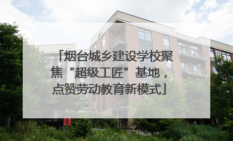 烟台城乡建设学校聚焦“超级工匠”基地，点赞劳动教育新模式