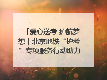 爱心送考 护航梦想｜北京地铁“护考”专项服务行动助力考生无忧赴考