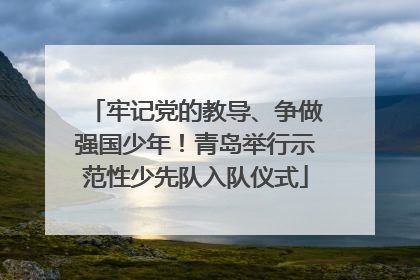 牢记党的教导、争做强国少年！青岛举行示范性少先队入队仪式