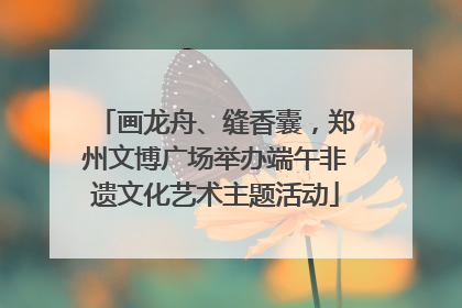 画龙舟、缝香囊，郑州文博广场举办端午非遗文化艺术主题活动