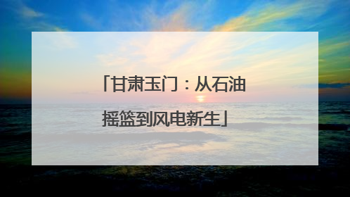 甘肃玉门：从石油摇篮到风电新生