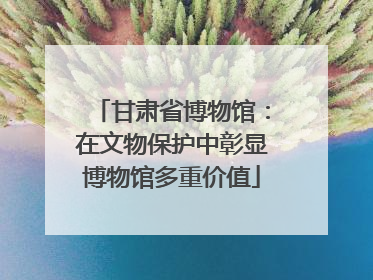甘肃省博物馆：在文物保护中彰显博物馆多重价值