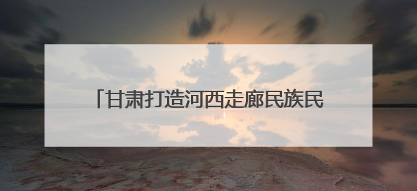 甘肃打造河西走廊民族民俗非遗保护传承展示区