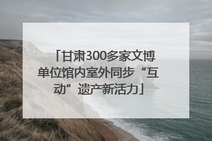 甘肃300多家文博单位馆内室外同步“互动”遗产新活力