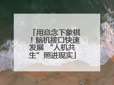 用意念下象棋！脑机接口快速发展 “人机共生”照进现实