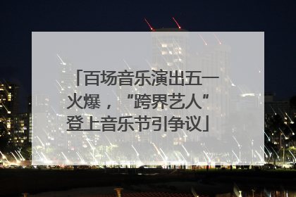 百场音乐演出五一火爆，“跨界艺人”登上音乐节引争议