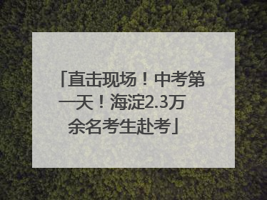 直击现场！中考第一天！海淀2.3万余名考生赴考