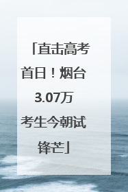 直击高考首日！烟台3.07万考生今朝试锋芒