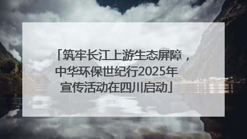 筑牢长江上游生态屏障，中华环保世纪行2025年宣传活动在四川启动
