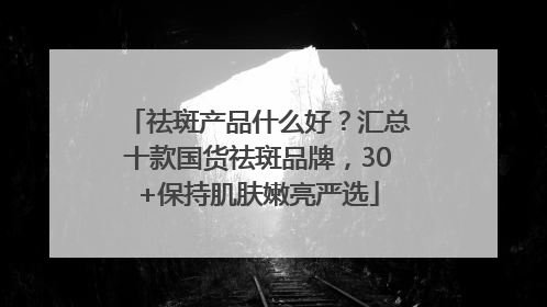 祛斑产品什么好？汇总十款国货祛斑品牌，30+保持肌肤嫩亮严选