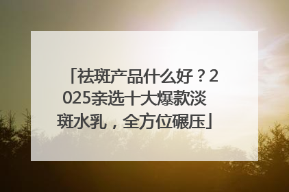 祛斑产品什么好？2025亲选十大爆款淡斑水乳，全方位碾压