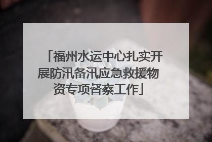 福州水运中心扎实开展防汛备汛应急救援物资专项督察工作