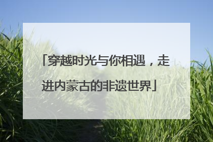 穿越时光与你相遇，走进内蒙古的非遗世界