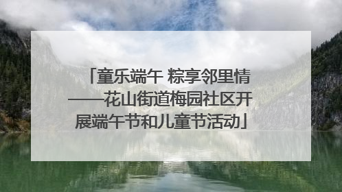 童乐端午 粽享邻里情——花山街道梅园社区开展端午节和儿童节活动