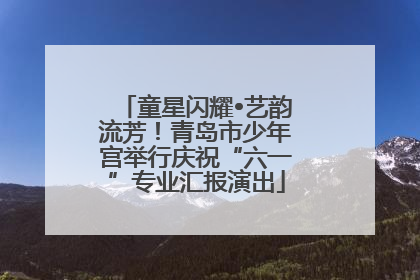 童星闪耀•艺韵流芳！青岛市少年宫举行庆祝“六一”专业汇报演出