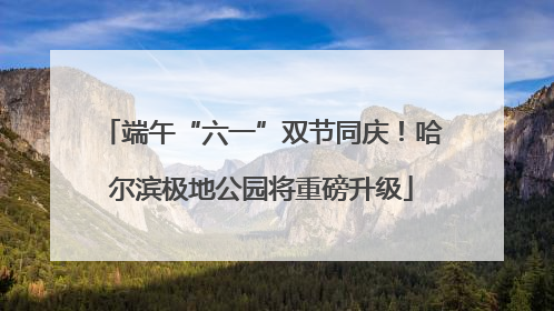 端午“六一”双节同庆！哈尔滨极地公园将重磅升级