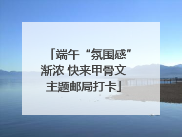 端午“氛围感”渐浓 快来甲骨文主题邮局打卡