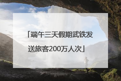 端午三天假期武铁发送旅客200万人次