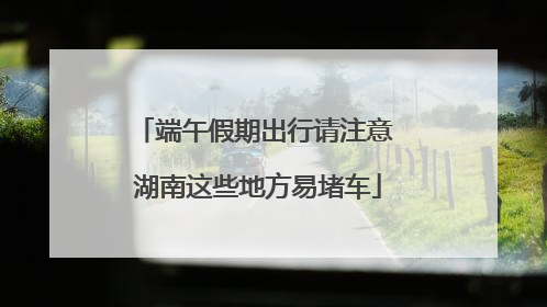 端午假期出行请注意 湖南这些地方易堵车