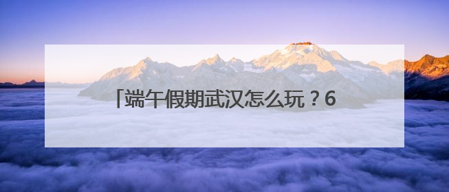 端午假期武汉怎么玩？60余项活动菜单全发布