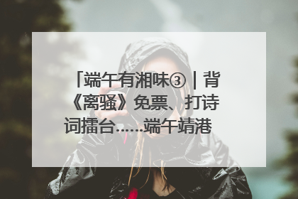 端午有湘味③｜背《离骚》免票、打诗词擂台……端午靖港古镇趣味多