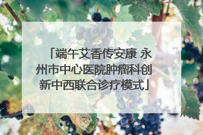 端午艾香传安康 永州市中心医院肿瘤科创新中西联合诊疗模式