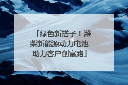 绿色新搭子！潍柴新能源动力电池助力客户创富路