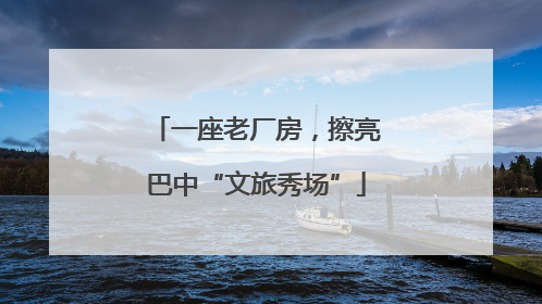 一座老厂房，擦亮巴中“文旅秀场”