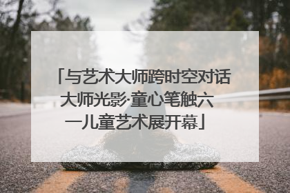 与艺术大师跨时空对话 大师光影·童心笔触六一儿童艺术展开幕