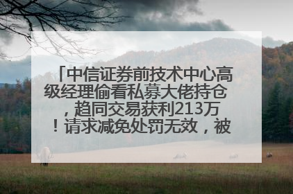 中信证券前技术中心高级经理偷看私募大佬持仓，趋同交易获利213万！请求减免处罚无效，被罚没426万