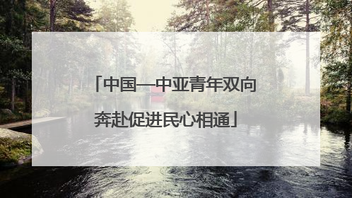 中国—中亚青年双向奔赴促进民心相通