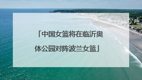中国女篮将在临沂奥体公园对阵波兰女篮