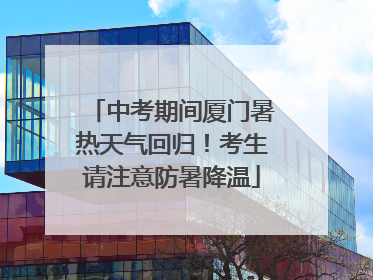 中考期间厦门暑热天气回归！考生请注意防暑降温