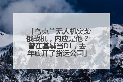 乌克兰无人机突袭俄战机，内应是他？曾在基辅当DJ，去年底开了货运公司