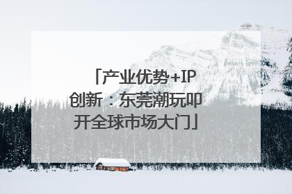 产业优势+IP创新：东莞潮玩叩开全球市场大门