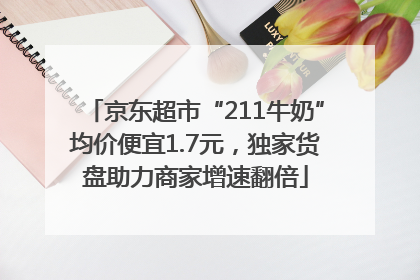 京东超市“211牛奶”均价便宜1.7元，独家货盘助力商家增速翻倍